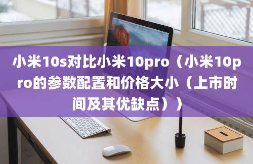 小米10s对比小米10pro（小米10pro的参数配置和价格大小（上市时间及其优缺点））