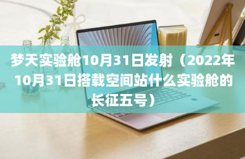 梦天实验舱10月31日发射（2022年10月31日搭载空间站什么实验舱的长征五号）