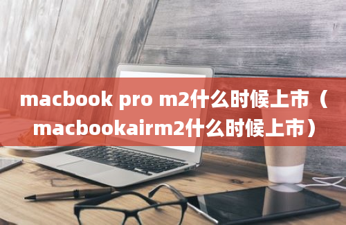 macbook pro m2什么时候上市（macbookairm2什么时候上市）