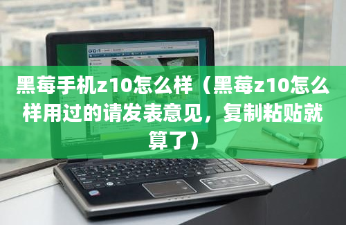 黑莓手机z10怎么样（黑莓z10怎么样用过的请发表意见，复制粘贴就算了）