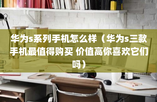 华为s系列手机怎么样（华为s三款手机最值得购买 价值高你喜欢它们吗）