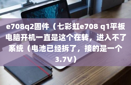 e708q2固件（七彩虹e708 q1平板电脑开机一直是这个在转，进入不了系统（电池已经拆了，接的是一个3.7V）