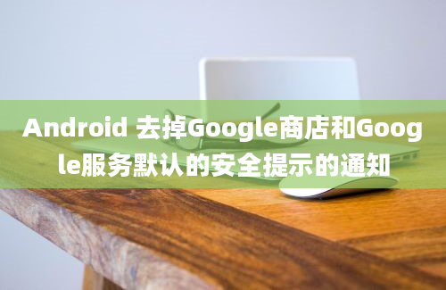 Android 去掉Google商店和Google服务默认的安全提示的通知