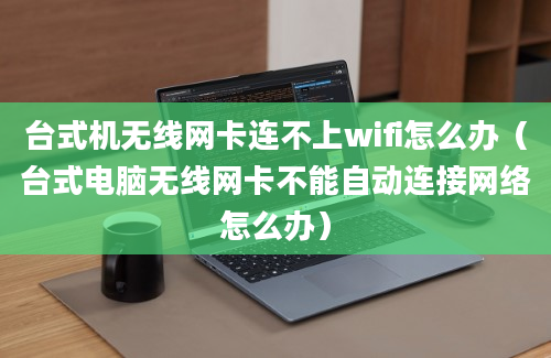 台式机无线网卡连不上wifi怎么办（台式电脑无线网卡不能自动连接网络怎么办）