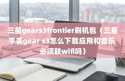 三星gears3frontier刷机包（三星手表gear s3怎么下载应用和音乐 必须联wifi吗）