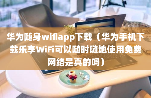 华为随身wifiapp下载（华为手机下载乐享WiFi可以随时随地使用免费网络是真的吗）