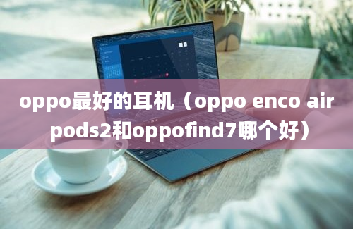 oppo最好的耳机（oppo enco air pods2和oppofind7哪个好）