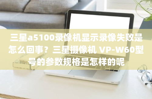 三星a5100录像机显示录像失败是怎么回事？三星摄像机 VP-W60型号的参数规格是怎样的呢