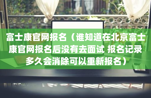 富士康官网报名（谁知道在北京富士康官网报名后没有去面试 报名记录多久会消除可以重新报名）