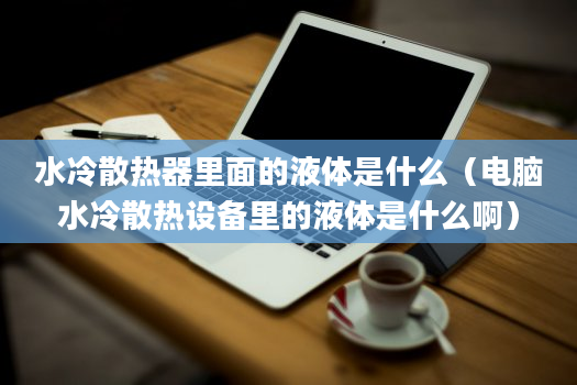 水冷散热器里面的液体是什么（电脑水冷散热设备里的液体是什么啊）