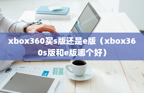 xbox360买s版还是e版（xbox360s版和e版哪个好）