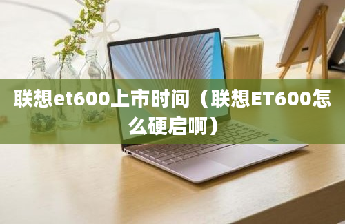 联想et600上市时间（联想ET600怎么硬启啊）