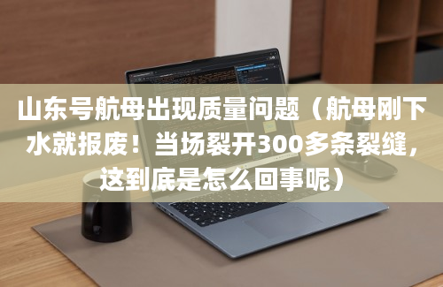 山东号航母出现质量问题（航母刚下水就报废！当场裂开300多条裂缝，这到底是怎么回事呢）