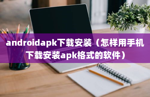 androidapk下载安装（怎样用手机下载安装apk格式的软件）