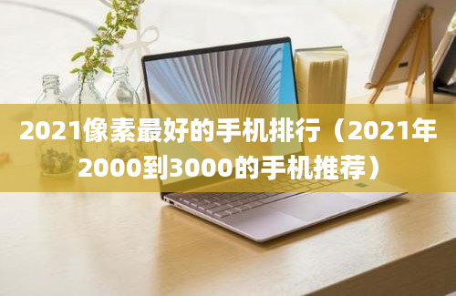 2021像素最好的手机排行（2021年2000到3000的手机推荐）