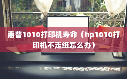 惠普1010打印机寿命（hp1010打印机不走纸怎么办）