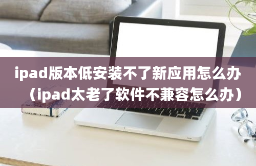 ipad版本低安装不了新应用怎么办（ipad太老了软件不兼容怎么办）