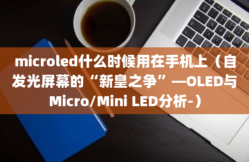 microled什么时候用在手机上（自发光屏幕的“新皇之争”—OLED与Micro/Mini LED分析-）