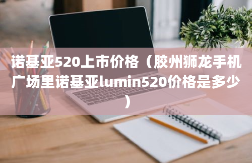 诺基亚520上市价格（胶州狮龙手机广场里诺基亚lumin520价格是多少）