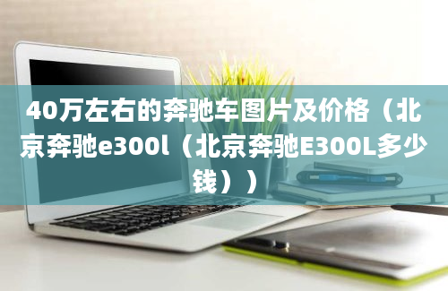 40万左右的奔驰车图片及价格（北京奔驰e300l（北京奔驰E300L多少钱））