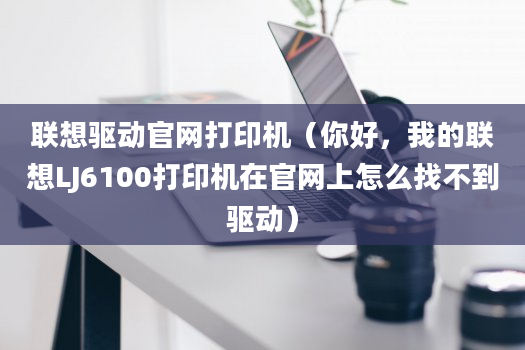 联想驱动官网打印机（你好，我的联想LJ6100打印机在官网上怎么找不到驱动）