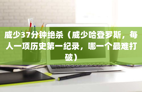 威少37分钟绝杀（威少哈登罗斯，每人一项历史第一纪录，哪一个最难打破）