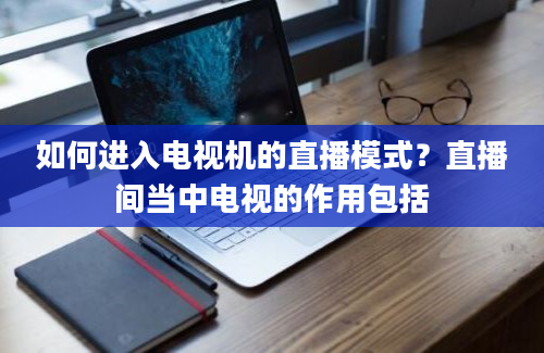 如何进入电视机的直播模式？直播间当中电视的作用包括