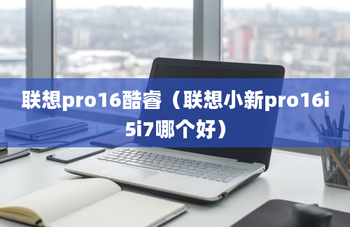 联想pro16酷睿（联想小新pro16i5i7哪个好）