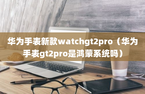 华为手表新款watchgt2pro（华为手表gt2pro是鸿蒙系统吗）