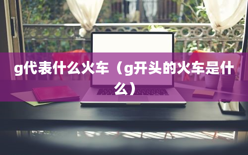 g代表什么火车（g开头的火车是什么）