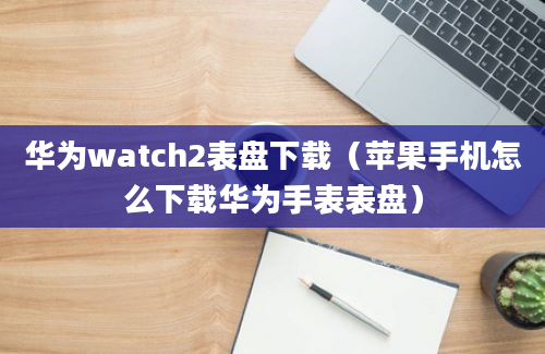 华为watch2表盘下载（苹果手机怎么下载华为手表表盘）