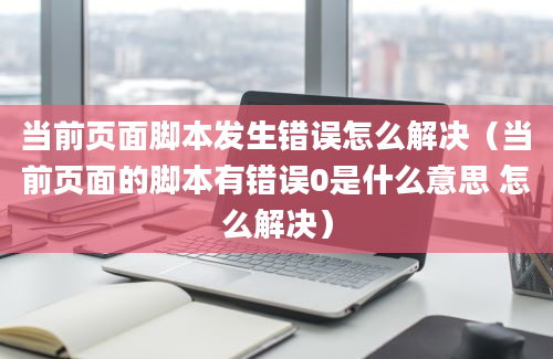 当前页面脚本发生错误怎么解决（当前页面的脚本有错误0是什么意思 怎么解决）