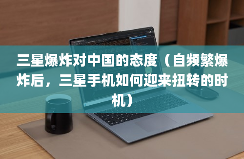 三星爆炸对中国的态度（自频繁爆炸后，三星手机如何迎来扭转的时机）