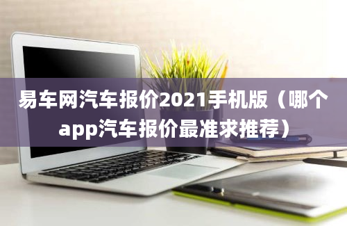 易车网汽车报价2021手机版（哪个app汽车报价最准求推荐）