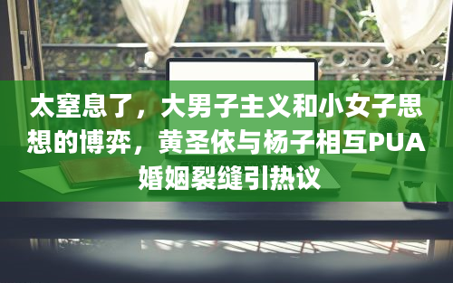 太窒息了，大男子主义和小女子思想的博弈，黄圣依与杨子相互PUA 婚姻裂缝引热议