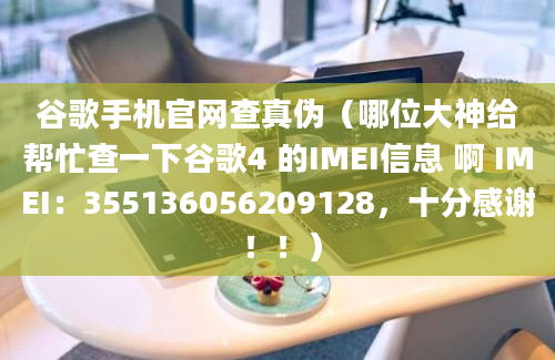 谷歌手机官网查真伪（哪位大神给帮忙查一下谷歌4 的IMEI信息 啊 IMEI：355136056209128，十分感谢 ！！）