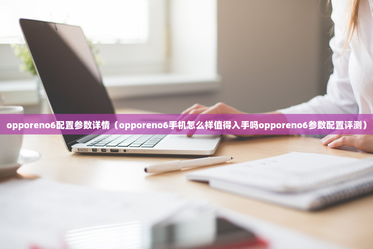 opporeno6配置参数详情（opporeno6手机怎么样值得入手吗opporeno6参数配置评测）