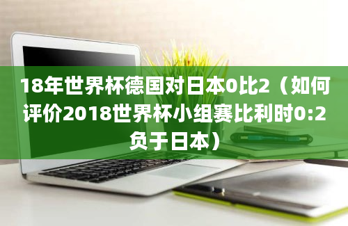 18年世界杯德国对日本0比2（如何评价2018世界杯小组赛比利时0:2负于日本）