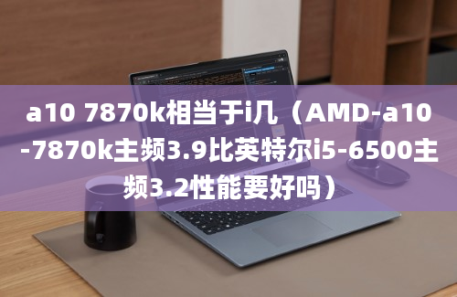 a10 7870k相当于i几（AMD-a10-7870k主频3.9比英特尔i5-6500主频3.2性能要好吗）