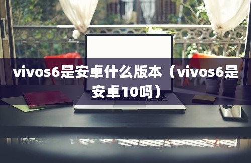 vivos6是安卓什么版本（vivos6是安卓10吗）