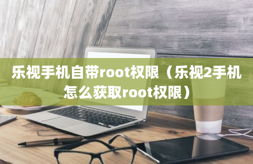 乐视手机自带root权限（乐视2手机怎么获取root权限）