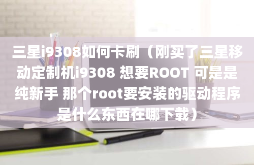 三星i9308如何卡刷（刚买了三星移动定制机i9308 想要ROOT 可是是纯新手 那个root要安装的驱动程序是什么东西在哪下载）