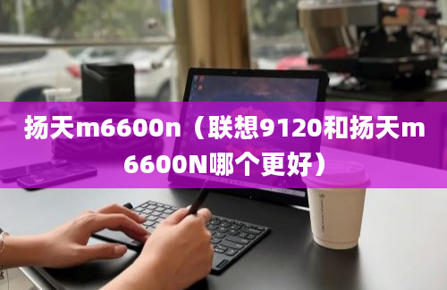 扬天m6600n（联想9120和扬天m6600N哪个更好）