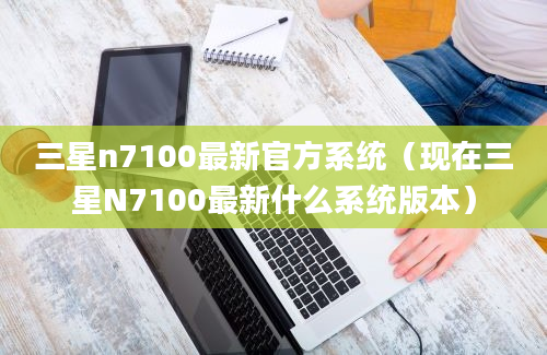 三星n7100最新官方系统（现在三星N7100最新什么系统版本）