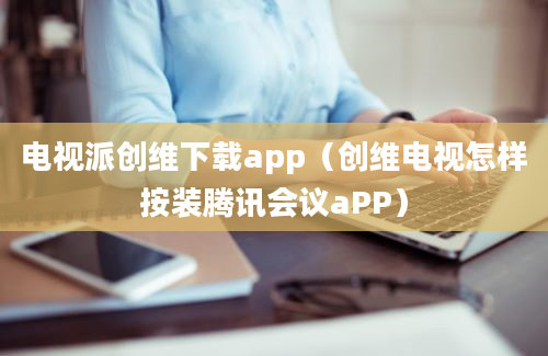 电视派创维下载app（创维电视怎样按装腾讯会议aPP）