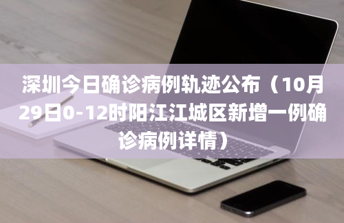 深圳今日确诊病例轨迹公布（10月29日0-12时阳江江城区新增一例确诊病例详情）