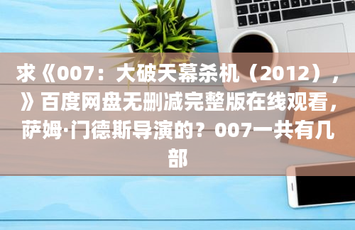 求《007：大破天幕杀机（2012），》百度网盘无删减完整版在线观看，萨姆·门德斯导演的？007一共有几部