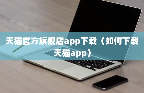 天猫官方旗舰店app下载（如何下载天猫app）