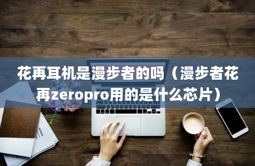 花再耳机是漫步者的吗（漫步者花再zeropro用的是什么芯片）