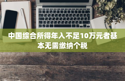 中国综合所得年入不足10万元者基本无需缴纳个税